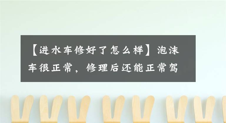 【进水车修好了怎么样】泡沫车很正常，修理后还能正常驾驶吗？
