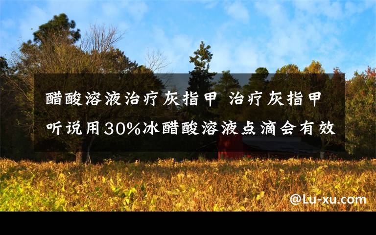 醋酸溶液治疗灰指甲 治疗灰指甲听说用30%冰醋酸溶液点滴会有效果；请问30%冰醋酸溶液是什么意思?是还要加入70%的水在冰醋酸里吗?请知情者