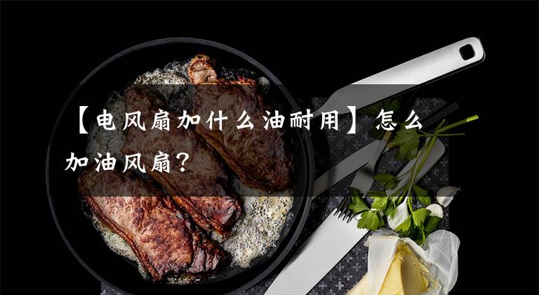 【电风扇加什么油耐用】怎么加油风扇？