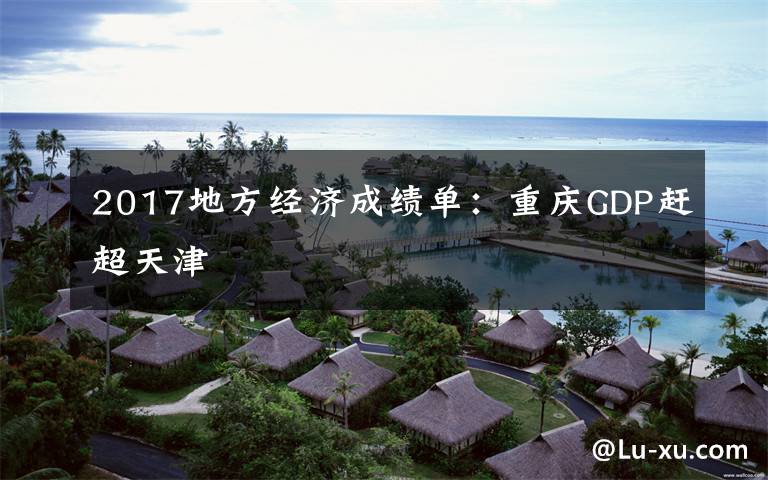 2017地方经济成绩单：重庆GDP赶超天津