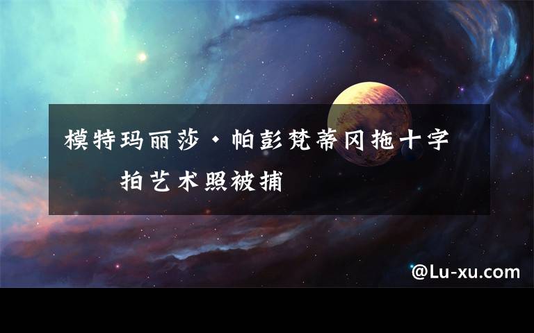 模特玛丽莎·帕彭梵蒂冈拖十字架拍艺术照被捕
