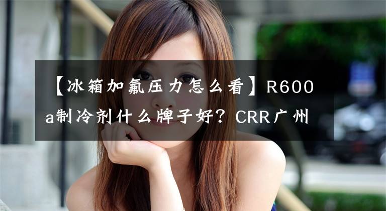 【冰箱加氟压力怎么看】R600a制冷剂什么牌子好？CRR广州制冷剂科普知识