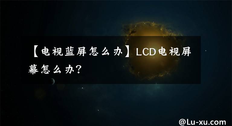 【电视蓝屏怎么办】LCD电视屏幕怎么办？