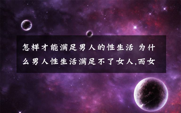 怎样才能满足男人的性生活 为什么男人性生活满足不了女人,而女人都能满足男人的需要,女人性功能怎么比男人强?