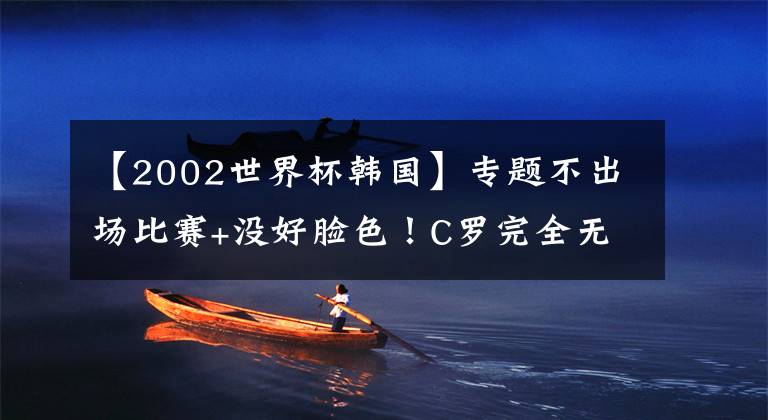 【2002世界杯韩国】专题不出场比赛+没好脸色！C罗完全无视韩国球迷，粉丝恼羞成怒狂嘘