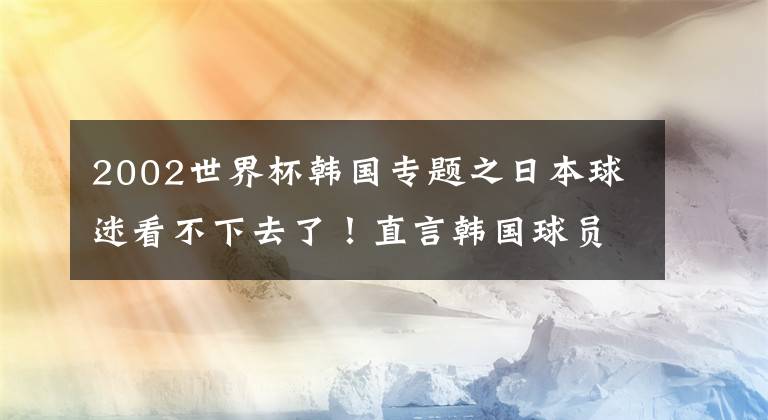 2002世界杯韩国专题之日本球迷看不下去了！直言韩国球员素质太低，重提2002世界杯