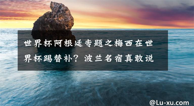 世界杯阿根廷专题之梅西在世界杯踢替补？波兰名宿真敢说，莱万或因此被阿根廷暴揍