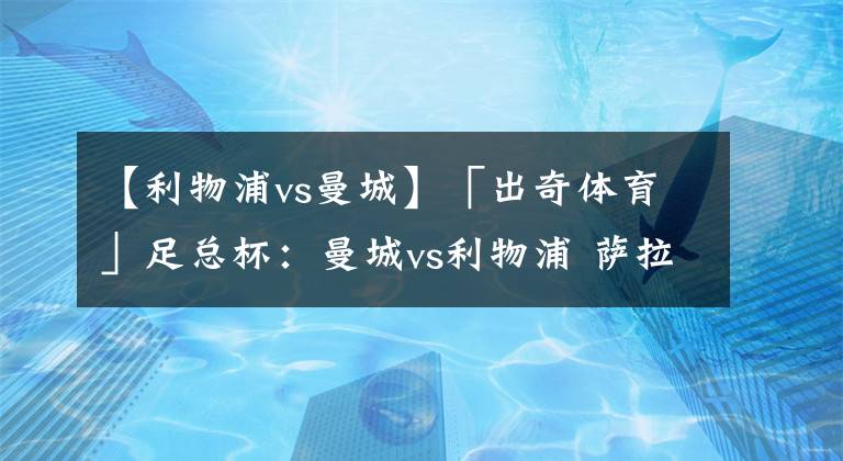 【利物浦vs曼城】「出奇体育」足总杯：曼城vs利物浦 萨拉赫近5场比赛没有进球