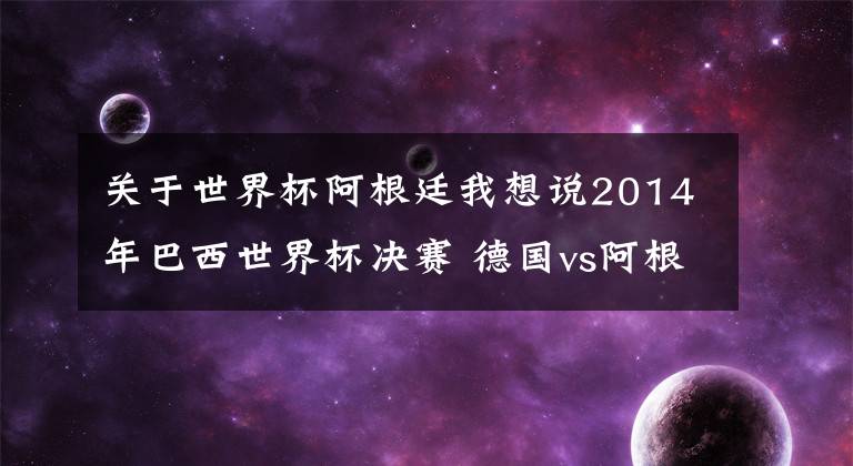 关于世界杯阿根廷我想说2014年巴西世界杯决赛 德国vs阿根廷