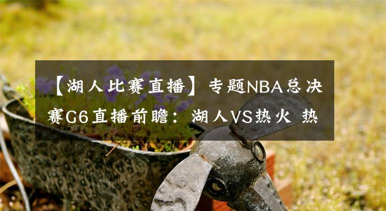 【湖人比赛直播】专题NBA总决赛G6直播前瞻：湖人VS热火 热火能否延续状态将比赛拖至抢七大战？