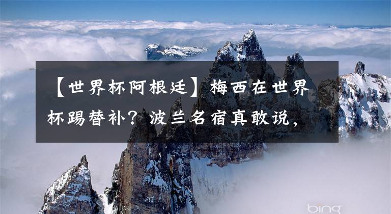 【世界杯阿根廷】梅西在世界杯踢替补？波兰名宿真敢说，莱万或因此被阿根廷暴揍