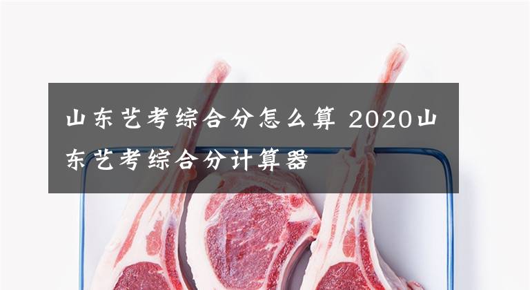 山东艺考综合分怎么算 2020山东艺考综合分计算器