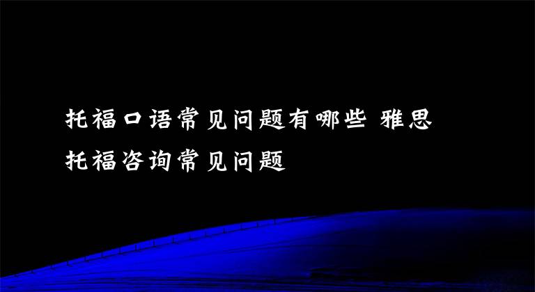 托福口语常见问题有哪些 雅思托福咨询常见问题