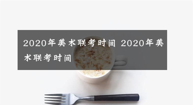 2020年美术联考时间 2020年美术联考时间