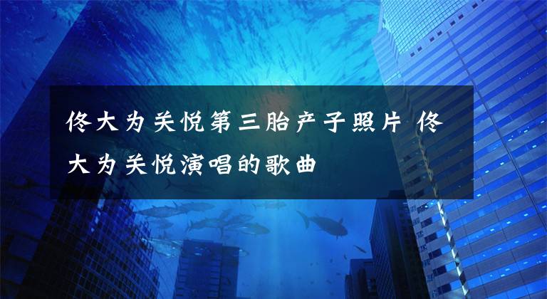 佟大为关悦第三胎产子照片 佟大为关悦演唱的歌曲