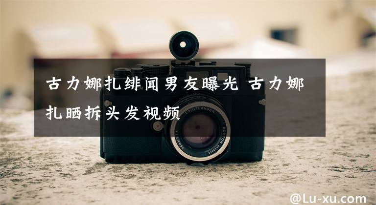古力娜扎绯闻男友曝光 古力娜扎晒拆头发视频