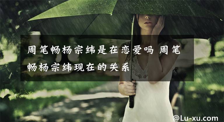 周笔畅杨宗纬是在恋爱吗 周笔畅杨宗纬现在的关系