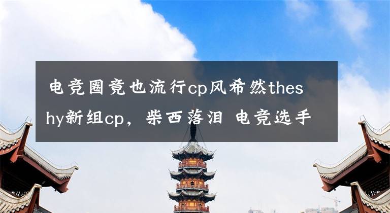 电竞圈竟也流行cp风希然theshy新组cp，柴西落泪 电竞选手对the shy评价