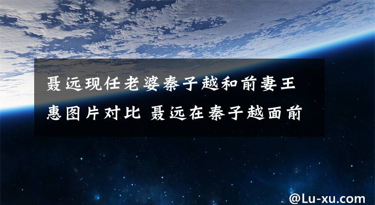 聂远现任老婆秦子越和前妻王惠图片对比 聂远在秦子越面前谈王惠