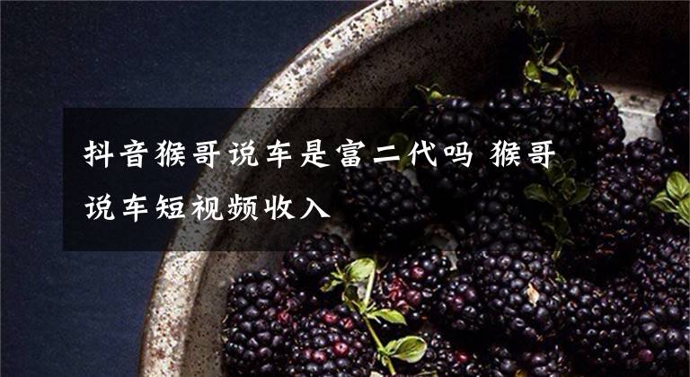 抖音猴哥说车是富二代吗 猴哥说车短视频收入