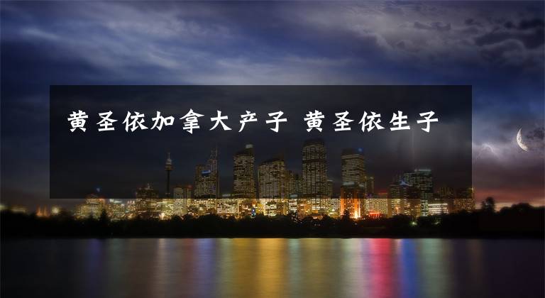 黄圣依加拿大产子 黄圣依生子