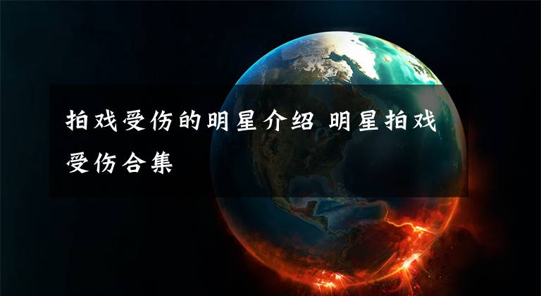 拍戏受伤的明星介绍 明星拍戏受伤合集