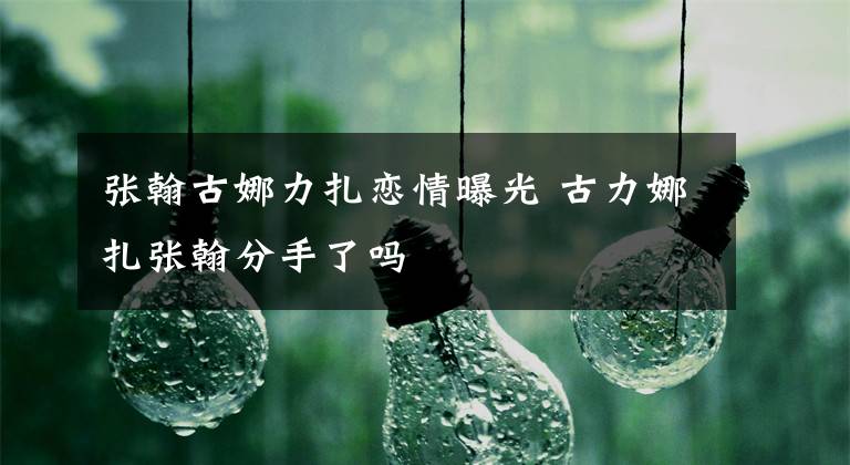张翰古娜力扎恋情曝光 古力娜扎张翰分手了吗