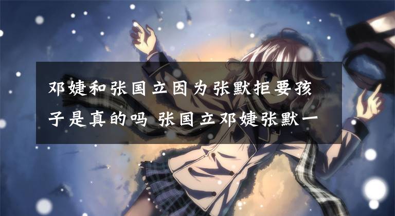 邓婕和张国立因为张默拒要孩子是真的吗 张国立邓婕张默一起去综艺节目