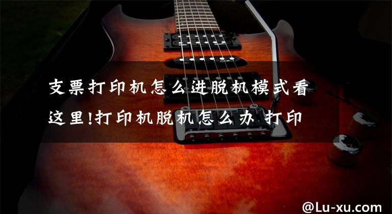 支票打印机怎么进脱机模式看这里!打印机脱机怎么办 打印机脱机状态怎么解除