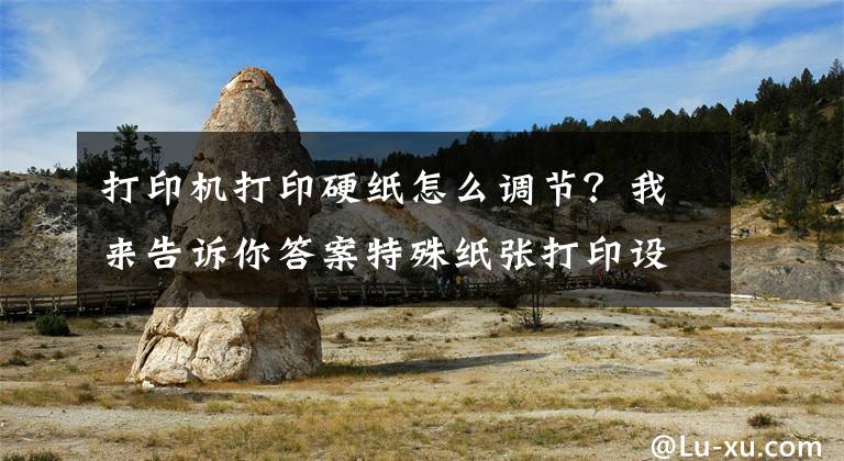 打印机打印硬纸怎么调节？我来告诉你答案特殊纸张打印设置操作说明（适用所有激光打印操作）