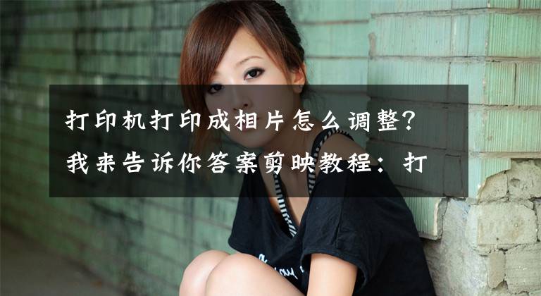 打印机打印成相片怎么调整？我来告诉你答案剪映教程：打印机打印照片效果制作详细步骤