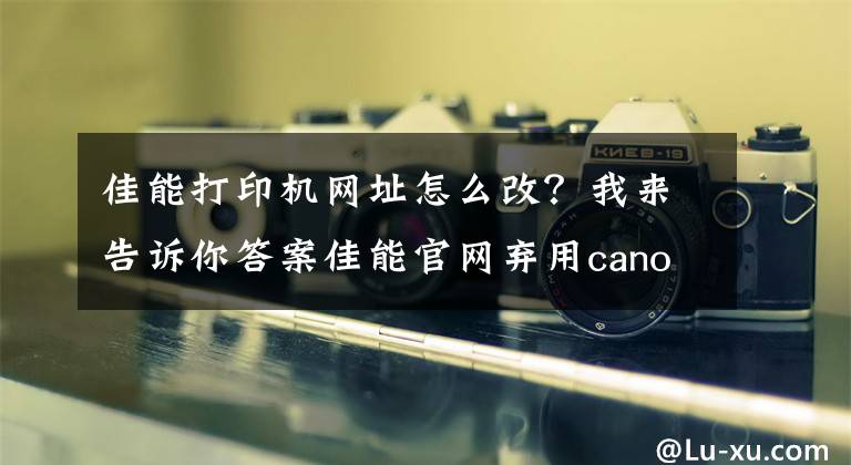 佳能打印机网址怎么改？我来告诉你答案佳能官网弃用canon.com 转用自家全新顶级域名global.canon
