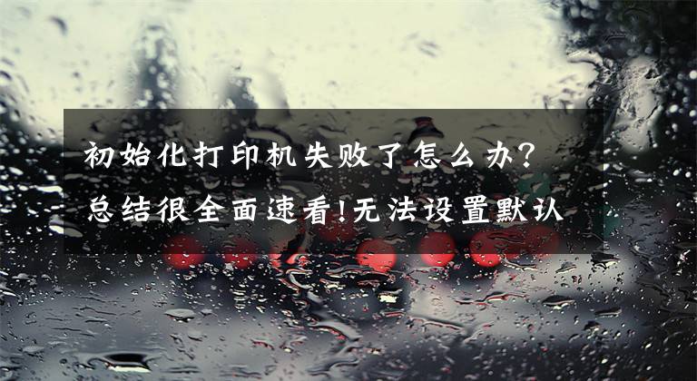 初始化打印机失败了怎么办？总结很全面速看!无法设置默认打印机故障故障分析：