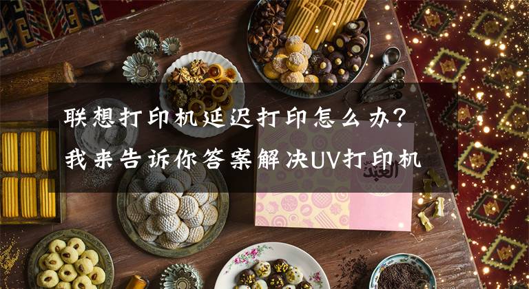联想打印机延迟打印怎么办？我来告诉你答案解决UV打印机打印速度慢的办法有哪些