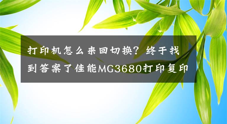 打印机怎么来回切换？终于找到答案了佳能MG3680打印复印扫描多功能喷墨一体机使用介绍