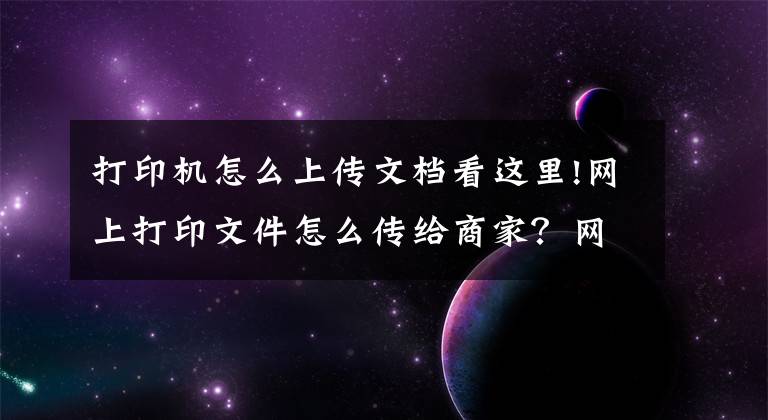 打印机怎么上传文档看这里!网上打印文件怎么传给商家？网上如何打印资料