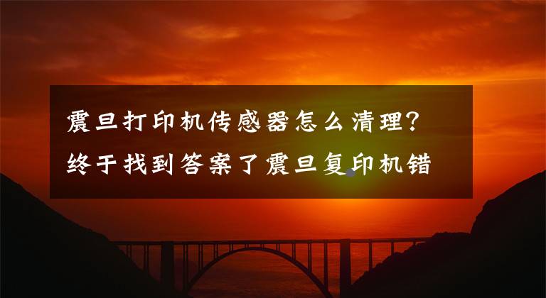 震旦打印机传感器怎么清理？终于找到答案了震旦复印机错误代码该怎么解决？