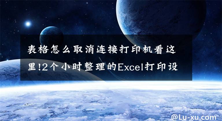 表格怎么取消连接打印机看这里!2个小时整理的Excel打印设置大全，赶紧收藏转发备用吧