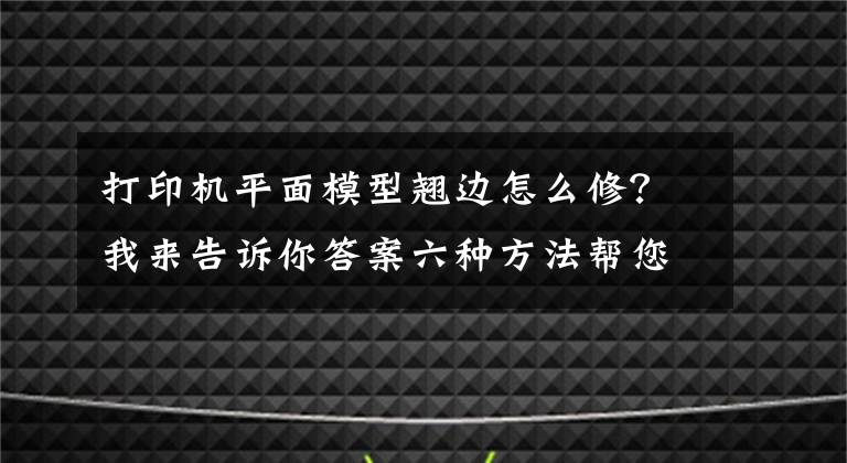 打印机平面模型翘边怎么修？我来告诉你答案六种方法帮您解决FDM3D打印机打印过程中翘边问题