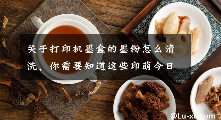 关于打印机墨盒的墨粉怎么清洗，你需要知道这些印萌今日干货分享：墨盒太容易变干？