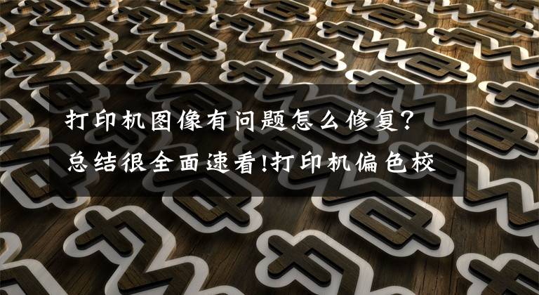 打印机图像有问题怎么修复？总结很全面速看!打印机偏色校准操作说明