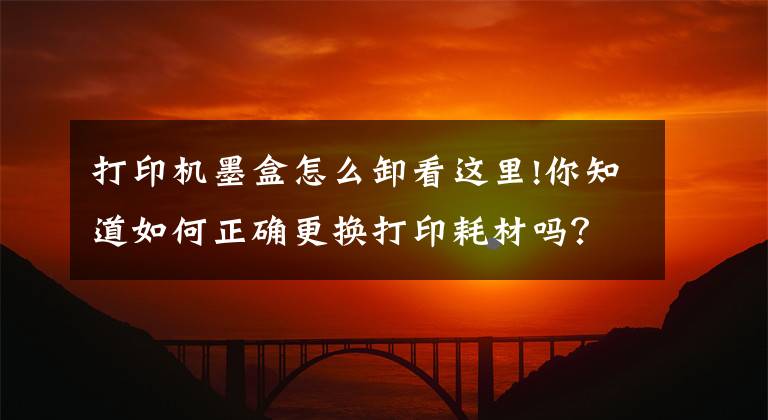 打印机墨盒怎么卸看这里!你知道如何正确更换打印耗材吗？