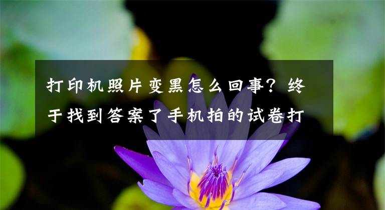 打印机照片变黑怎么回事？终于找到答案了手机拍的试卷打印出来是黑的一片怎么办