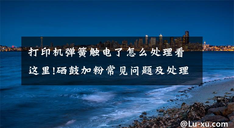 打印机弹簧触电了怎么处理看这里!硒鼓加粉常见问题及处理方法