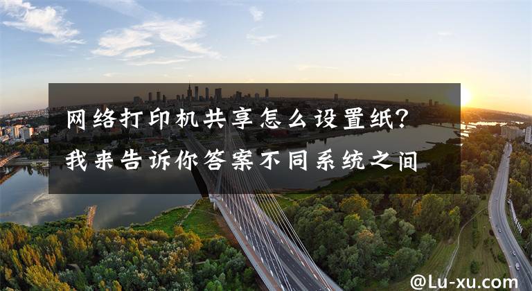 网络打印机共享怎么设置纸？我来告诉你答案不同系统之间如何共享打印机，一分钟教会你