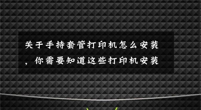 关于手持套管打印机怎么安装，你需要知道这些打印机安装步骤 打印机使用注意事项