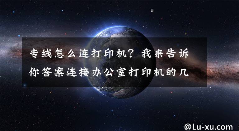 专线怎么连打印机？我来告诉你答案连接办公室打印机的几种简单方法