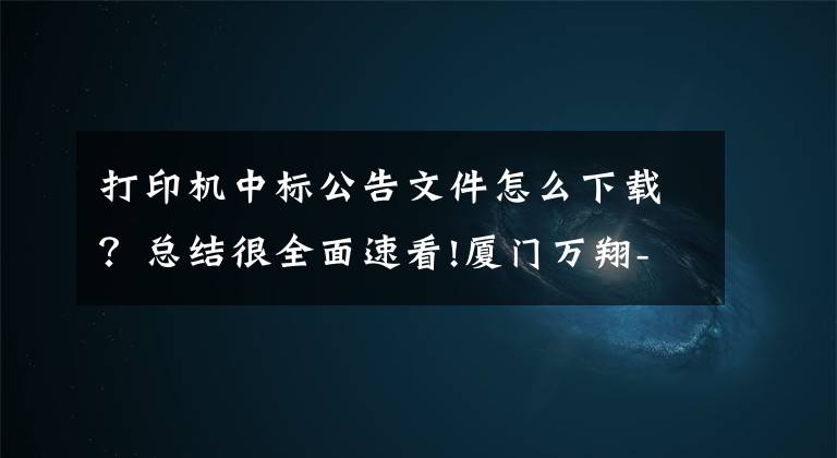 打印机中标公告文件怎么下载？总结很全面速看!厦门万翔-公开招标-XM2018-DZ00832019年大宗激光打印机采购结果公告
