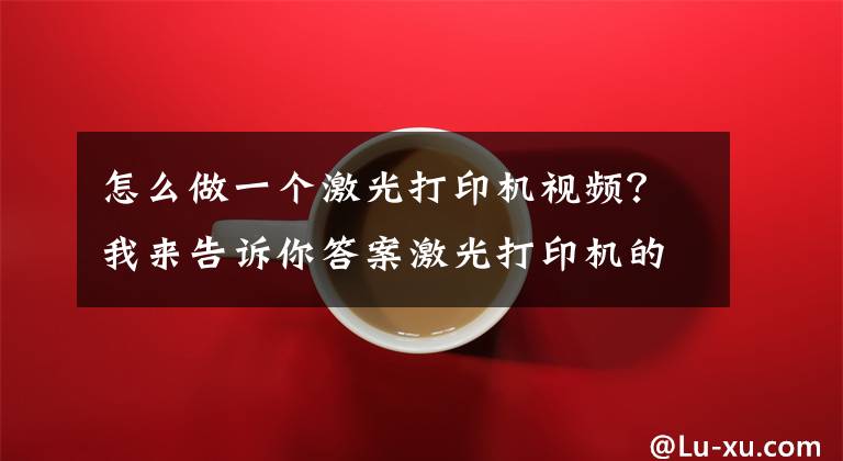 怎么做一个激光打印机视频？我来告诉你答案激光打印机的结构及工作原理