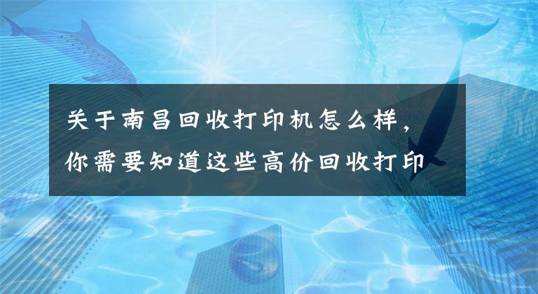 关于南昌回收打印机怎么样，你需要知道这些高价回收打印机耗材，墨盒，硒鼓